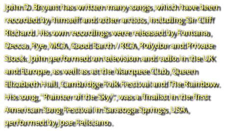John D. Bryant has written many songs, which have been  recorded by himself and other artists, including Sir Cliff  Richard. His own recordings were released by Fontana,  Decca, Pye, MCA, Good Earth / RCA, Polydor and Private  Stock. John performed on television and radio in the UK  and Europe, as well as at the Marquee Club, Queen  Elizabeth Hall, Cambridge Folk Festival and The Rainbow.  His song, “Painter of the Sky”, was a finalist in the first  American Song Festival in Saratoga Springs, USA,  performed by Jose Feliciano.